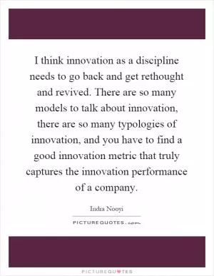 I think innovation as a discipline needs to go back and get rethought and revived. There are so many models to talk about innovation, there are so many typologies of innovation, and you have to find a good innovation metric that truly captures the innovation performance of a company Picture Quote #1