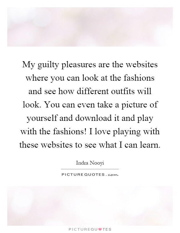 My guilty pleasures are the websites where you can look at the fashions and see how different outfits will look. You can even take a picture of yourself and download it and play with the fashions! I love playing with these websites to see what I can learn Picture Quote #1