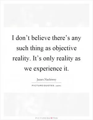 I don’t believe there’s any such thing as objective reality. It’s only reality as we experience it Picture Quote #1