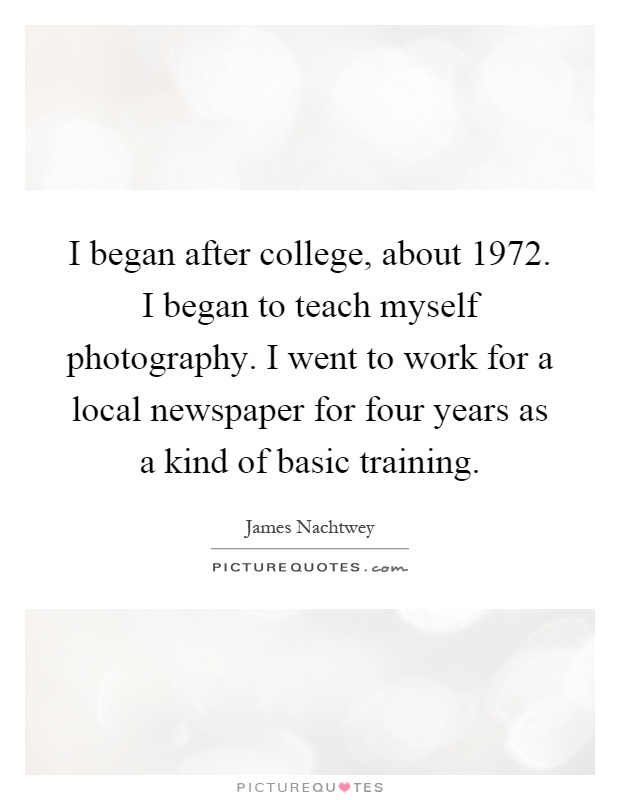 I began after college, about 1972. I began to teach myself photography. I went to work for a local newspaper for four years as a kind of basic training Picture Quote #1