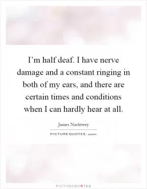 I’m half deaf. I have nerve damage and a constant ringing in both of my ears, and there are certain times and conditions when I can hardly hear at all Picture Quote #1