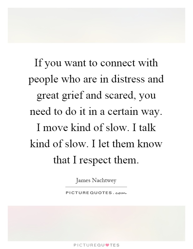 If you want to connect with people who are in distress and great grief and scared, you need to do it in a certain way. I move kind of slow. I talk kind of slow. I let them know that I respect them Picture Quote #1