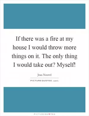 If there was a fire at my house I would throw more things on it. The only thing I would take out? Myself! Picture Quote #1