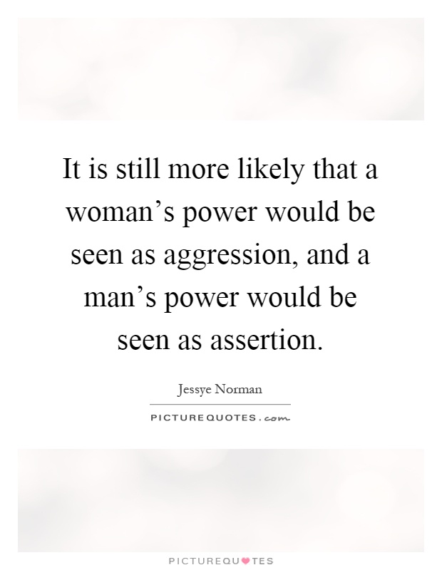 It is still more likely that a woman's power would be seen as aggression, and a man's power would be seen as assertion Picture Quote #1