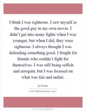 I think I was righteous. I saw myself as the good guy in my own movie. I didn’t get into many fights when I was younger, but when I did, they were righteous. I always thought I was defending something good. I fought for friends who couldn’t fight for themselves. I was still being selfish and arrogant, but I was focused on what was fair and unfair Picture Quote #1