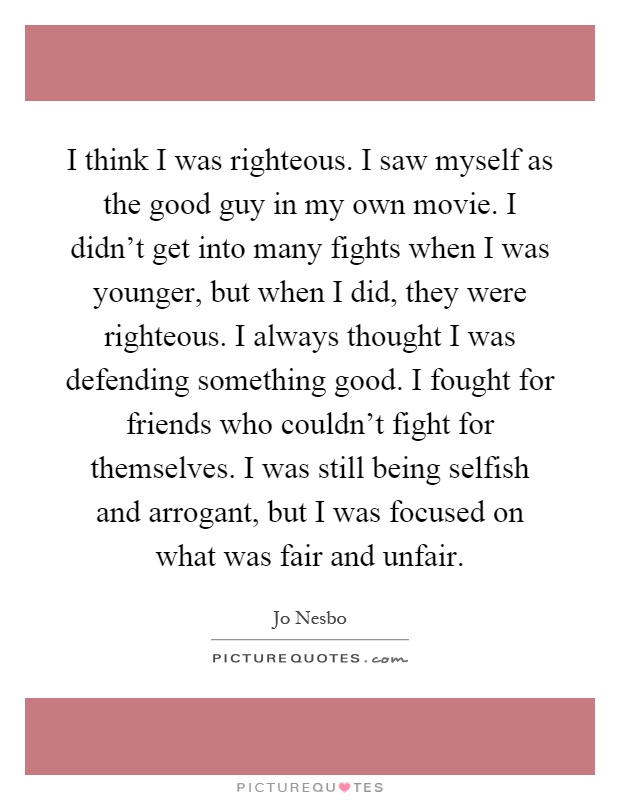 I think I was righteous. I saw myself as the good guy in my own movie. I didn't get into many fights when I was younger, but when I did, they were righteous. I always thought I was defending something good. I fought for friends who couldn't fight for themselves. I was still being selfish and arrogant, but I was focused on what was fair and unfair Picture Quote #1