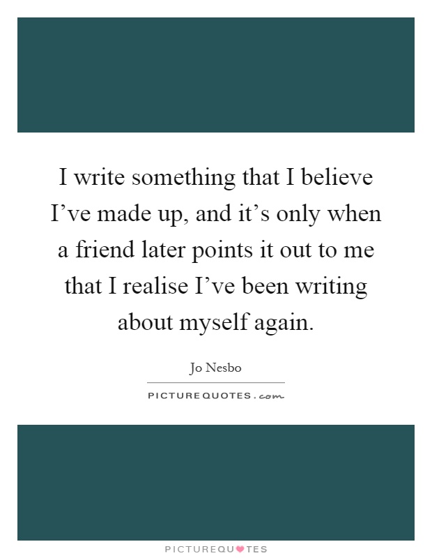 I write something that I believe I've made up, and it's only when a friend later points it out to me that I realise I've been writing about myself again Picture Quote #1