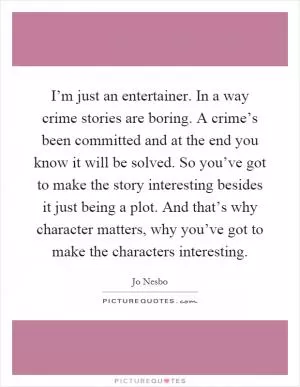 I’m just an entertainer. In a way crime stories are boring. A crime’s been committed and at the end you know it will be solved. So you’ve got to make the story interesting besides it just being a plot. And that’s why character matters, why you’ve got to make the characters interesting Picture Quote #1