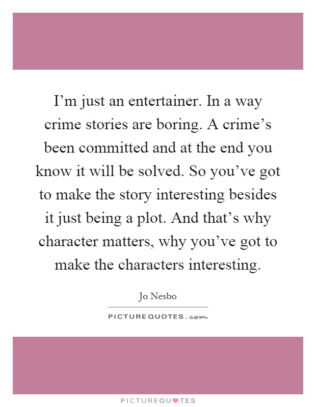 I'm just an entertainer. In a way crime stories are boring. A crime's been committed and at the end you know it will be solved. So you've got to make the story interesting besides it just being a plot. And that's why character matters, why you've got to make the characters interesting Picture Quote #1