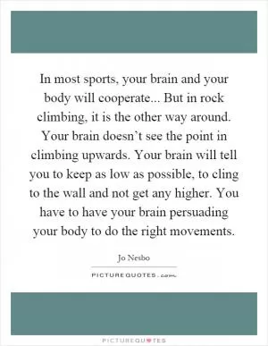 In most sports, your brain and your body will cooperate... But in rock climbing, it is the other way around. Your brain doesn’t see the point in climbing upwards. Your brain will tell you to keep as low as possible, to cling to the wall and not get any higher. You have to have your brain persuading your body to do the right movements Picture Quote #1