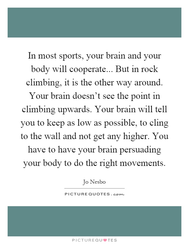 In most sports, your brain and your body will cooperate... But in rock climbing, it is the other way around. Your brain doesn't see the point in climbing upwards. Your brain will tell you to keep as low as possible, to cling to the wall and not get any higher. You have to have your brain persuading your body to do the right movements Picture Quote #1