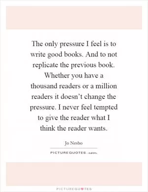 The only pressure I feel is to write good books. And to not replicate the previous book. Whether you have a thousand readers or a million readers it doesn’t change the pressure. I never feel tempted to give the reader what I think the reader wants Picture Quote #1