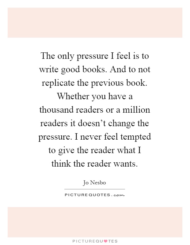 The only pressure I feel is to write good books. And to not replicate the previous book. Whether you have a thousand readers or a million readers it doesn't change the pressure. I never feel tempted to give the reader what I think the reader wants Picture Quote #1