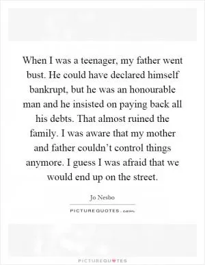 When I was a teenager, my father went bust. He could have declared himself bankrupt, but he was an honourable man and he insisted on paying back all his debts. That almost ruined the family. I was aware that my mother and father couldn’t control things anymore. I guess I was afraid that we would end up on the street Picture Quote #1