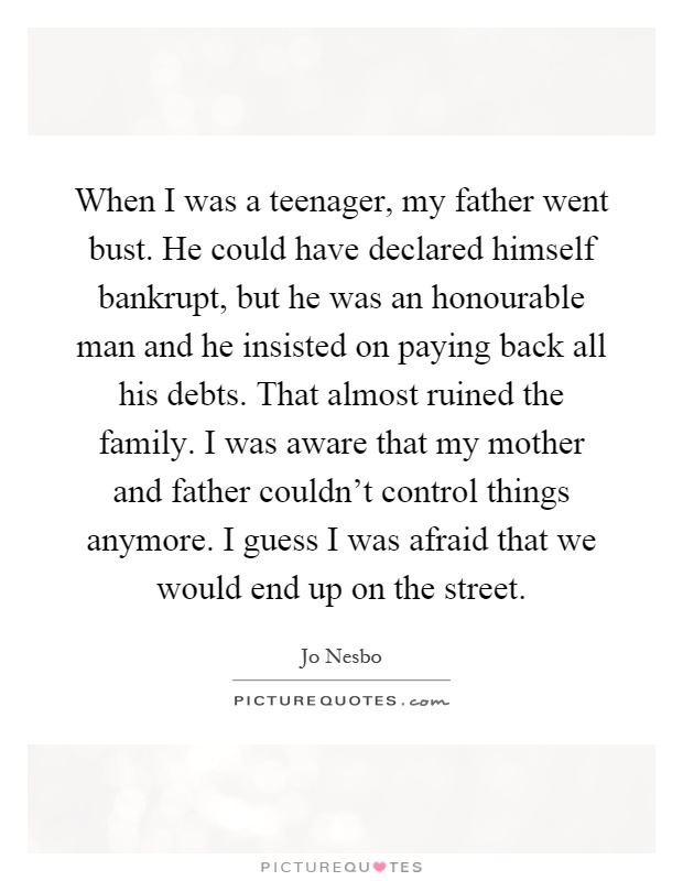 When I was a teenager, my father went bust. He could have declared himself bankrupt, but he was an honourable man and he insisted on paying back all his debts. That almost ruined the family. I was aware that my mother and father couldn't control things anymore. I guess I was afraid that we would end up on the street Picture Quote #1