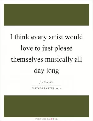 I think every artist would love to just please themselves musically all day long Picture Quote #1