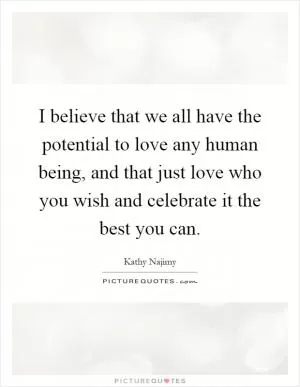 I believe that we all have the potential to love any human being, and that just love who you wish and celebrate it the best you can Picture Quote #1