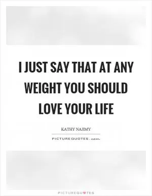 I just say that at any weight you should love your life Picture Quote #1