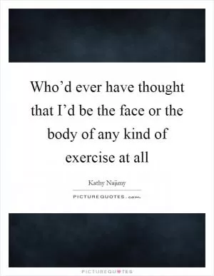 Who’d ever have thought that I’d be the face or the body of any kind of exercise at all Picture Quote #1