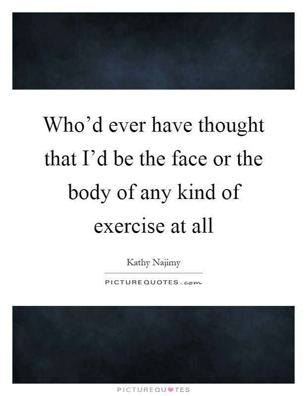 Who'd ever have thought that I'd be the face or the body of any kind of exercise at all Picture Quote #1