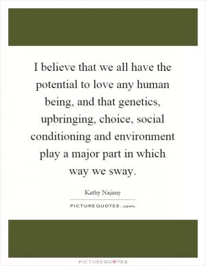 I believe that we all have the potential to love any human being, and that genetics, upbringing, choice, social conditioning and environment play a major part in which way we sway Picture Quote #1
