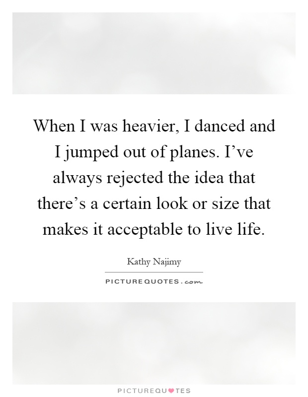 When I was heavier, I danced and I jumped out of planes. I've always rejected the idea that there's a certain look or size that makes it acceptable to live life Picture Quote #1