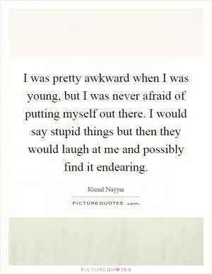 I was pretty awkward when I was young, but I was never afraid of putting myself out there. I would say stupid things but then they would laugh at me and possibly find it endearing Picture Quote #1