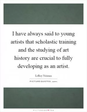 I have always said to young artists that scholastic training and the studying of art history are crucial to fully developing as an artist Picture Quote #1