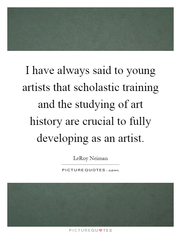 I have always said to young artists that scholastic training and the studying of art history are crucial to fully developing as an artist Picture Quote #1