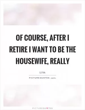 Of course, after I retire I want to be the housewife, really Picture Quote #1