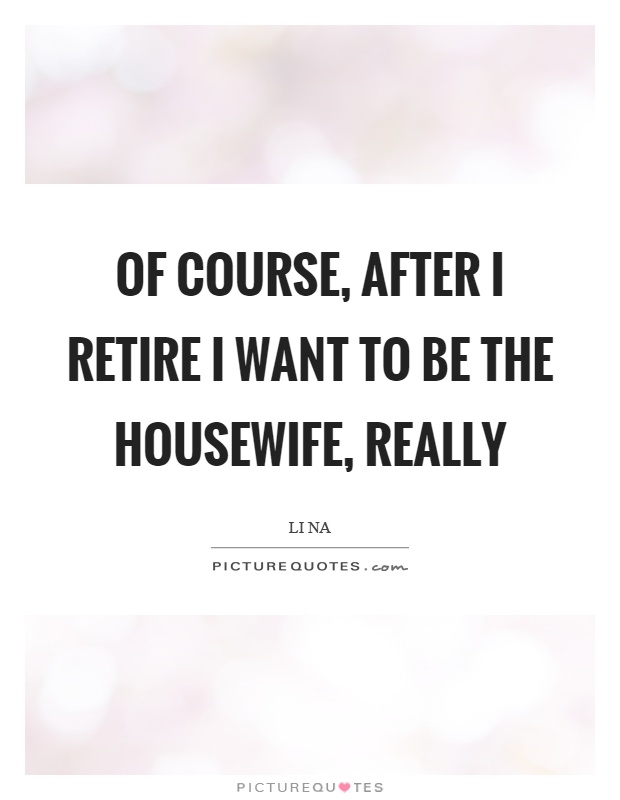 Of course, after I retire I want to be the housewife, really Picture Quote #1
