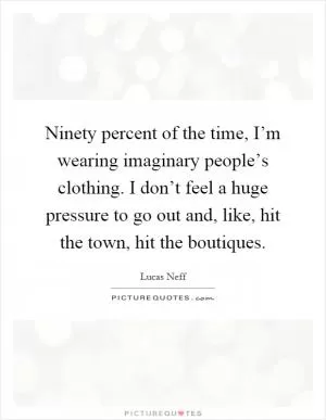 Ninety percent of the time, I’m wearing imaginary people’s clothing. I don’t feel a huge pressure to go out and, like, hit the town, hit the boutiques Picture Quote #1