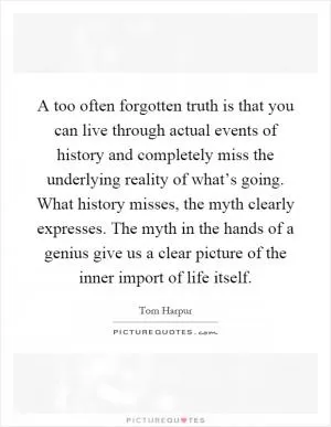 A too often forgotten truth is that you can live through actual events of history and completely miss the underlying reality of what’s going. What history misses, the myth clearly expresses. The myth in the hands of a genius give us a clear picture of the inner import of life itself Picture Quote #1