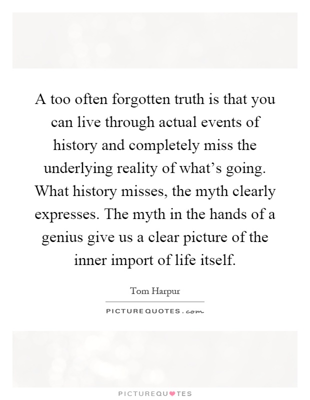 A too often forgotten truth is that you can live through actual events of history and completely miss the underlying reality of what's going. What history misses, the myth clearly expresses. The myth in the hands of a genius give us a clear picture of the inner import of life itself Picture Quote #1