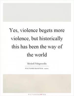 Yes, violence begets more violence, but historically this has been the way of the world Picture Quote #1