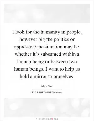 I look for the humanity in people, however big the politics or oppressive the situation may be, whether it’s subsumed within a human being or between two human beings. I want to help us hold a mirror to ourselves Picture Quote #1