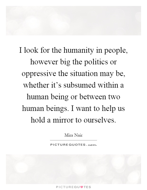 I look for the humanity in people, however big the politics or oppressive the situation may be, whether it's subsumed within a human being or between two human beings. I want to help us hold a mirror to ourselves Picture Quote #1