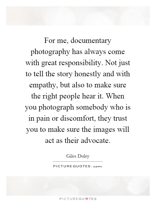 For me, documentary photography has always come with great responsibility. Not just to tell the story honestly and with empathy, but also to make sure the right people hear it. When you photograph somebody who is in pain or discomfort, they trust you to make sure the images will act as their advocate Picture Quote #1
