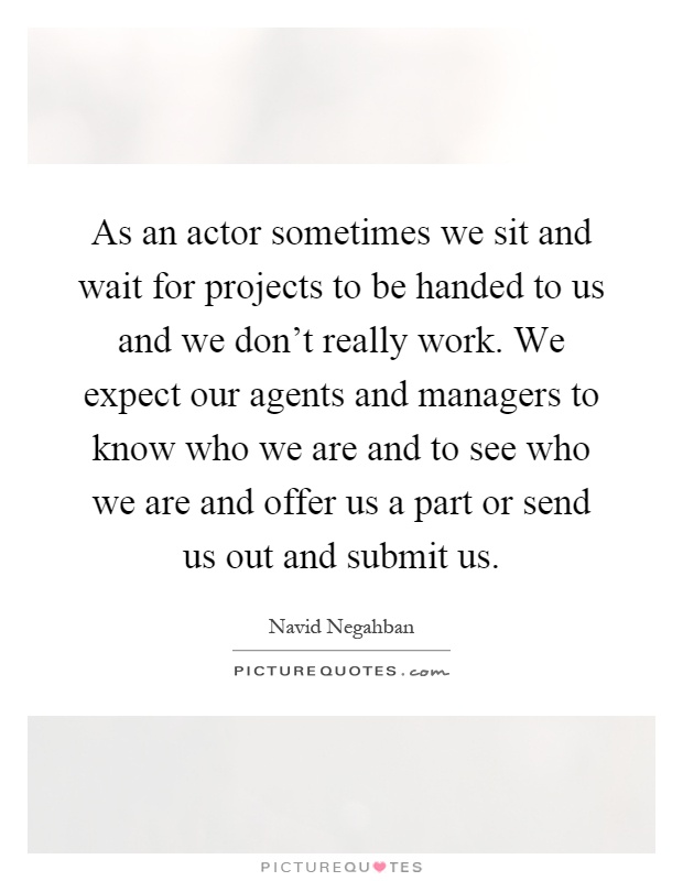 As an actor sometimes we sit and wait for projects to be handed to us and we don't really work. We expect our agents and managers to know who we are and to see who we are and offer us a part or send us out and submit us Picture Quote #1