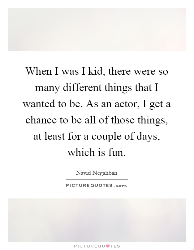 When I was I kid, there were so many different things that I wanted to be. As an actor, I get a chance to be all of those things, at least for a couple of days, which is fun Picture Quote #1