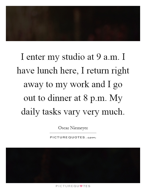 I enter my studio at 9 a.m. I have lunch here, I return right away to my work and I go out to dinner at 8 p.m. My daily tasks vary very much Picture Quote #1