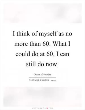 I think of myself as no more than 60. What I could do at 60, I can still do now Picture Quote #1