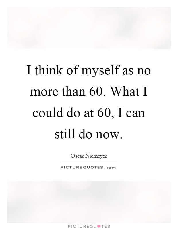 I think of myself as no more than 60. What I could do at 60, I can still do now Picture Quote #1