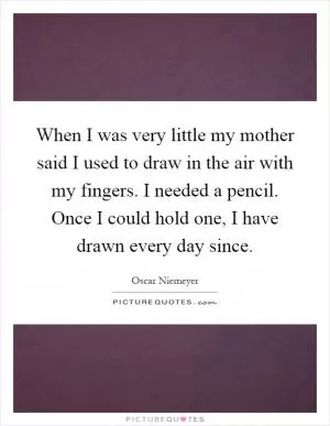 When I was very little my mother said I used to draw in the air with my fingers. I needed a pencil. Once I could hold one, I have drawn every day since Picture Quote #1