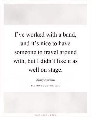 I’ve worked with a band, and it’s nice to have someone to travel around with, but I didn’t like it as well on stage Picture Quote #1