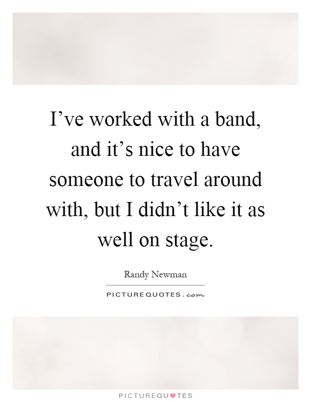 I've worked with a band, and it's nice to have someone to travel around with, but I didn't like it as well on stage Picture Quote #1
