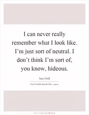 I can never really remember what I look like. I’m just sort of neutral. I don’t think I’m sort of, you know, hideous Picture Quote #1