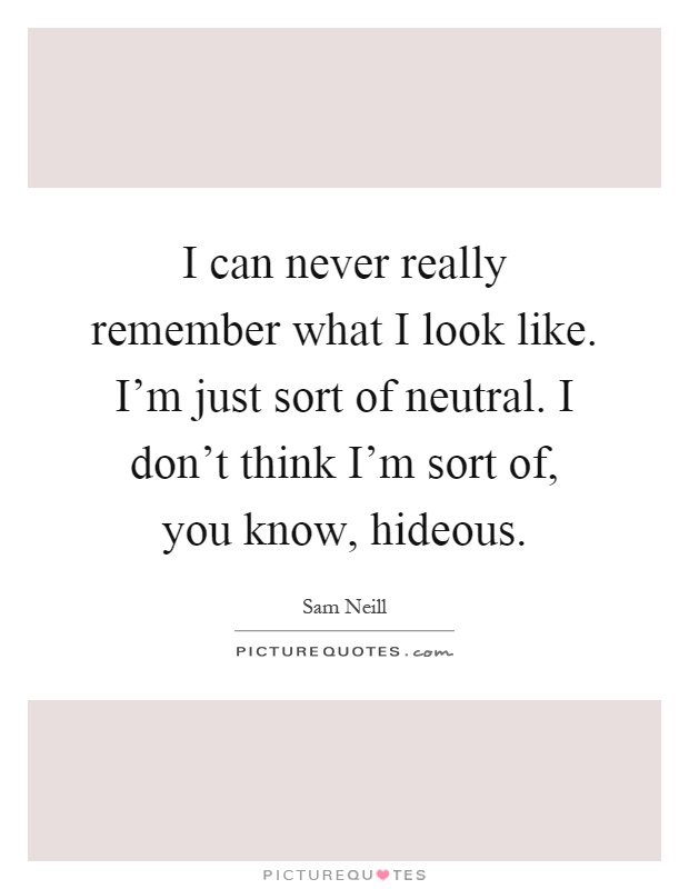 I can never really remember what I look like. I'm just sort of neutral. I don't think I'm sort of, you know, hideous Picture Quote #1