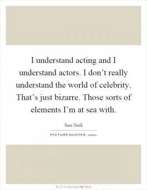 I understand acting and I understand actors. I don’t really understand the world of celebrity. That’s just bizarre. Those sorts of elements I’m at sea with Picture Quote #1