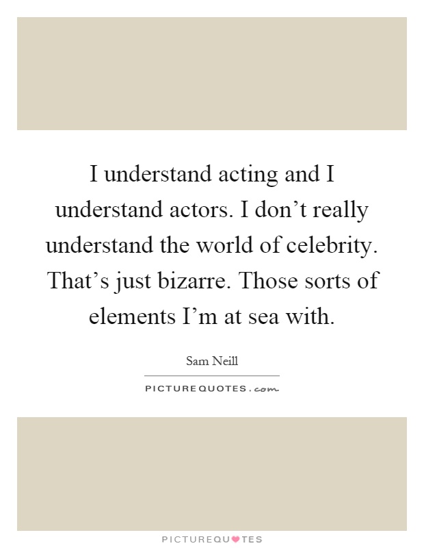 I understand acting and I understand actors. I don't really understand the world of celebrity. That's just bizarre. Those sorts of elements I'm at sea with Picture Quote #1